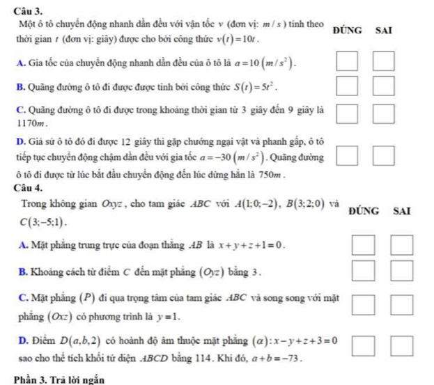 Một ô tô chuyển động nhanh dẫn đều với vận tốc v (đơn vị: m/s) tinh theo ĐÚNG SAI
thời gian ≠ (đơn vị: giây) được cho bởi công thức v(t)=10t.
A. Gia tốc của chuyền động nhanh dần đều của ô tô là a=10(m/s^2).
B. Quãng đường ô tô đi được được tinh bởi công thức S(t)=5t^2.
C. Quãng đường ô tô đi được trong khoảng thời gian từ 3 giây đến 9 giây là
1170m .
D. Giả sử ô tô đó đi được 12 giây thì gặp chướng ngại vật và phanh gắp, ô tô
tiếp tục chuyển động chậm dần đều với gia tốc a=-30(m/s^2). Quãng đường □
ô tô đi được từ lúc bắt đầu chuyển động đến lúc dừng hằn là 750m .
Câu 4.
Trong không gian Oxyz , cho tam giác .ABC với A(1;0;-2),B(3;2;0) và ĐÚNG SAI
C(3;-5;1).
A. Mặt phẳng trung trực của đoạn thắng AB là x+y+z+1=0.
B. Khoảng cách từ điểm C đến mặt phẳng (O,z) bằng 3 .
C. Mặt phẳng (P) đi qua trọng tâm của tam giác ABC và song song với mặt
phẳng (Oxz) có phương trình là y=1.
D. Điểm D(a,b,2) có hoành độ âm thuộc mặt phẳng (α): x-y+z+3=0
sao cho thể tích khối tứ diện .ABCD bằng 114. Khi đó, a+b=-73.
Phần 3. Trã lời ngắn