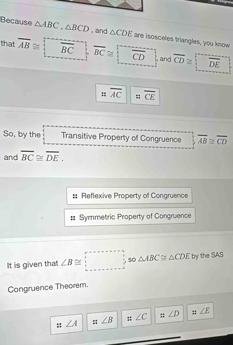 Assignme
Because △ ABC, △ BCD , and △ CDE are isosceles triangles, you know
that overline AB≌ overline BC overline BC≌ )overline CD , and overline CD≌ overline DE
overline AC overline CE
So, by the Transitive Property of Congruence overline AB≌ overline CD
and overline BC≌ overline DE.
Reflexive Property of Congruence
Symmetric Property of Congruence
It is given that ∠ B≌ □° so △ ABC≌ △ CDE by the SAS
Congruence Theorem.
∠ A ∠ B ∠ C ∠ D :: ∠ E