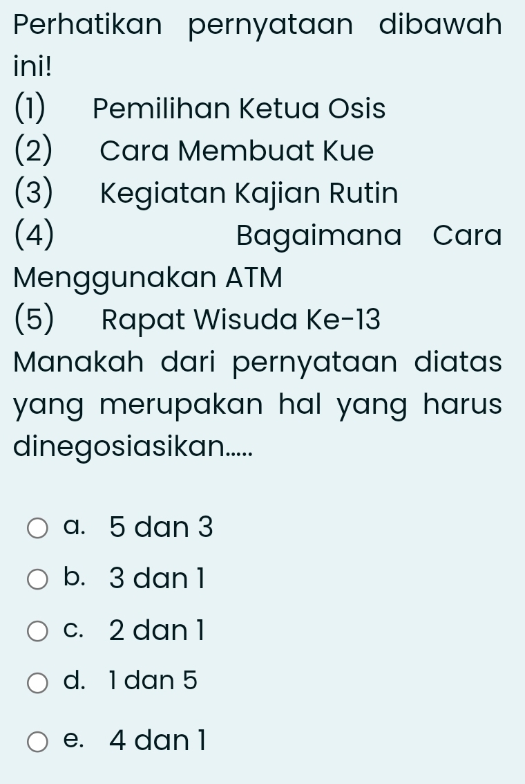 Perhatikan pernyataan dibawah
ini!
(1) Pemilihan Ketua Osis
(2) Cara Membuat Kue
(3) Kegiatan Kajian Rutin
(4) Bagaimana Cara
Menggunakan ATM
(5) Rapat Wisuda Ke- 13
Manakah dari pernyataan diatas
yang merupakan hal yang harus.
dinegosiasikan.....
a. 5 dan 3
b. 3 dan 1
c. 2 dan 1
d. 1 dan 5
e. 4 dan 1