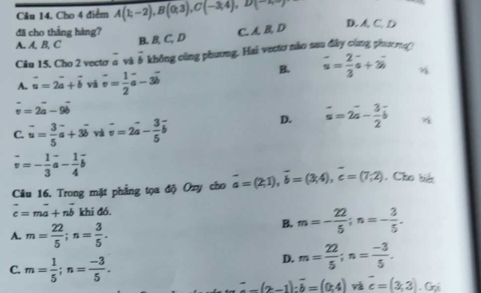 Cho 4 điểm A(1;-2), B(0;3), C(-3;4), D(-1,5)
đã cho thẳng hàng? C. A, B, D
D. A, C. D
A. A, B, C
B. B, C, D
Câu 15. Cho 2 vectơ a và overline b không cùng phương. Hai vectơ nào sau đây cùng phương
B. vector u= 2/3 vector a+3vector b
A. vector u=2vector a+vector b và vector v= 1/2 vector a-3vector b
vector v=2vector a-9vector b
D. overline u=2overline a- 3/2 overline b
C. vector u= 3/5 vector a+3vector b và vector v=2vector a- 3/5 vector b
vector v=- 1/3 vector a- 1/4 vector b
Câu 16. Trong mặt phẳng tọa độ Ozy cho vector a=(2,1), vector b=(3,4), vector c=(7;2). Cho bế
vector c=mvector a+nvector b khi đó.
A. m= 22/5 ; n= 3/5 .
B. m=- 22/5 ; n=- 3/5 .
C. m= 1/5 ; n= (-3)/5 .
D. m= 22/5 ; n= (-3)/5 .
^--(2-1):overline b=(0;4) và overline c=(3,3).Gx