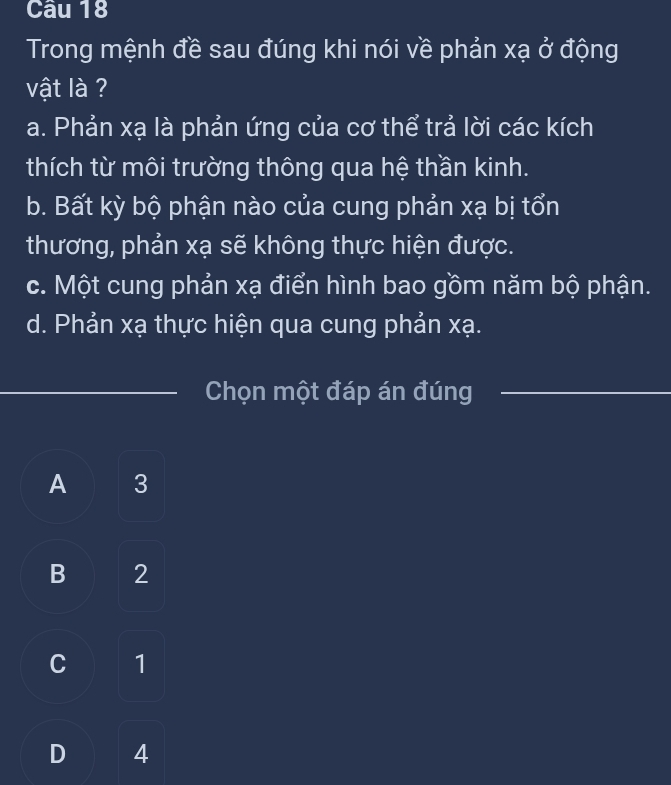 Trong mệnh đề sau đúng khi nói về phản xạ ở động
vật là ?
a. Phản xạ là phản ứng của cơ thể trả lời các kích
thích từ môi trường thông qua hệ thần kinh.
b. Bất kỳ bộ phận nào của cung phản xạ bị tổn
thương, phản xạ sẽ không thực hiện được.
c. Một cung phản xạ điển hình bao gồm năm bộ phận.
d. Phản xạ thực hiện qua cung phản xạ.
_Chọn một đáp án đúng_
A 3
B 2
C 1
D 4