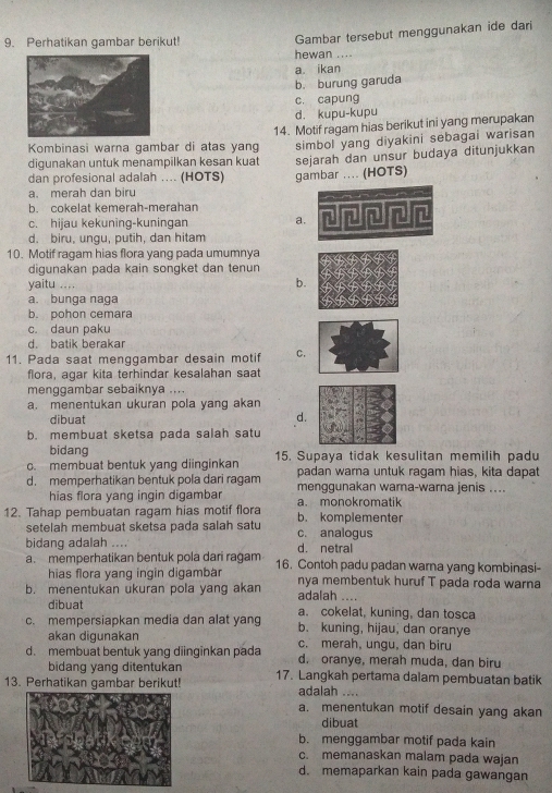 Perhatikan gambar berikut!
Gambar tersebut menggunakan ide dari
hewan ....
a. ikan
b. burung garuda
c. capung
d. kupu-kupu
Kombinasi warna gambar di atas yang 14. Motif ragam hias berikut ini yang merupakan
simbol yang diyakini sebagai warisan
digunakan untuk menampilkan kesan kuat sejarah dan unsur budaya ditunjukkan
dan profesional adalah .... (HOTS) gambar .. (HOTS)
a. merah dan biru
b. cokelat kemerah-merahan
c. hijau kekuning-kuningan a.
d. biru, ungu, putih, dan hitam
10. Motif ragam hias flora yang pada umumnya
digunakan pada kain songket dan tenun
yaitu .... b.
a. bunga naga
b. pohon cemara
c. daun paku
d. batik berakar
11. Pada saat menggambar desain motif C.
flora, agar kita terhindar kesalahan saat
menggambar sebaiknya ....
a. menentukan ukuran pola yang akan
dibuat
d.
b. membuat sketsa pada salah satu
bidang
c. membuat bentuk yang diinginkan 15. Supaya tidak kesulitan memilih padu
padan warna untuk ragam hias, kita dapat
d. memperhatikan bentuk pola dari ragam menggunakan wama-warna jenis ....
hias flora yang ingin digambar a. monokromatik
12. Tahap pembuatan ragam hias motif flora b. komplementer
setelah membuat sketsa pada salah satu c. analogus
bidang adalah .... d. netral
a. memperhatikan bentuk pola dari ragam 16. Contoh padu padan warna yang kombinasi-
hias flora yang ingin digambar
b. menentukan ukuran pola yang akan nya membentuk huruf T pada roda warna
adalah ....
dibuat a. cokelat, kuning, dan tosca
c. mempersiapkan media dan alat yang b. kuning, hijau, dan oranye
akan digunakan c. merah, ungu, dan biru
d. membuat bentuk yang diinginkan pada d. oranye, merah muda, dan biru
bidang yang ditentukan
13. Perhatikan gambar berikut! 17. Langkah pertama dalam pembuatan batik
adalah ....
a. menentukan motif desain yang akan
dibuat
b. menggambar motif pada kain
c. memanaskan malam pada wajan
d. memaparkan kain pada gawangan