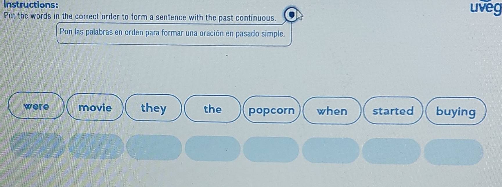 Instructions: 
uveg 
Put the words in the correct order to form a sentence with the past continuous. 
Pon las palabras en orden para formar una oración en pasado simple. 
were movie they the popcorn when started buying