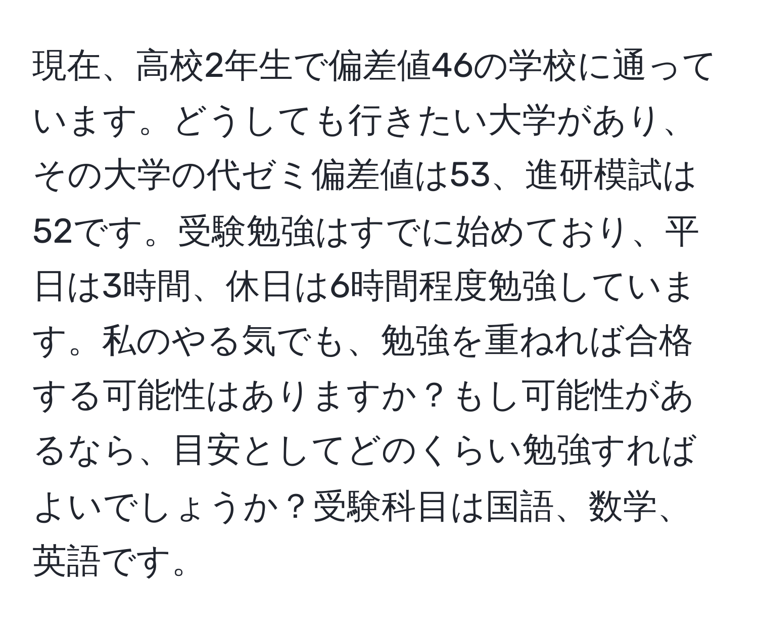 現在、高校2年生で偏差値46の学校に通っています。どうしても行きたい大学があり、その大学の代ゼミ偏差値は53、進研模試は52です。受験勉強はすでに始めており、平日は3時間、休日は6時間程度勉強しています。私のやる気でも、勉強を重ねれば合格する可能性はありますか？もし可能性があるなら、目安としてどのくらい勉強すればよいでしょうか？受験科目は国語、数学、英語です。