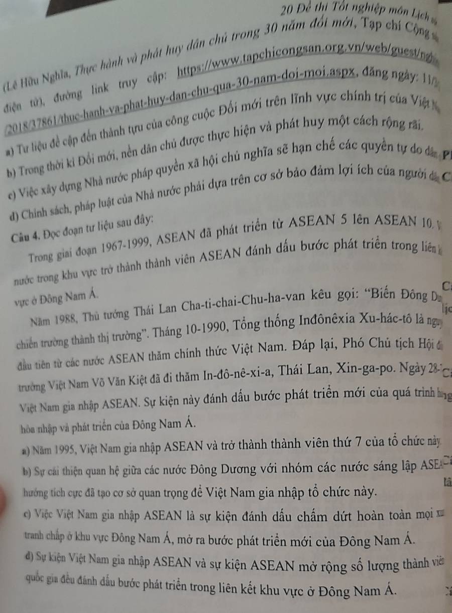 20 Đề thi Tốt nghiệp môn Lịch 
(Lê Hữu Nghĩa, Thực hành và phát huy dân chủ trong 30 năm đối mới, Tạp chí Cộng 
điện tử), đường link truy cập: https://www.tapchicongsan.org.vn/web/guest/ng 
2018/37861/thuc-hanh-va-phat-huy-dan-chu-qua-30-nam-doi-moi.aspx, đăng ngày: 11/
) Tư liệu đề cập đến thành tựu của công cuộc Đối mới trên lĩnh vực chính trị của Việt K
b Trong thời ki Đổi mới, nền dân chủ được thực hiện và phát huy một cách rộng rấi
(e) Việc xây dựng Nhà nước pháp quyền xã hội chủ nghĩa sẽ hạn chế các quyền tự do đáP
d) Chinh sách, pháp luật của Nhà nước phải dựa trên cơ sở bảo đảm lợi ích của người á C
Câu 4. Đọc đoạn tư liệu sau đây:
Trong giai đoạn 1967-1999, ASEAN đã phát triển từ ASEAN 5 lên ASEAN 10 
nước trong khu vực trở thành thành viên ASEAN đánh dấu bước phát triển trong liên
C
vực ở Đông Nam Á.
Năm 1988, Thủ tướng Thái Lan Cha-ti-chai-Chu-ha-van kêu gọi: “Biến Đông Du
lic
chiến trường thành thị trường''. Tháng 10-1990, Tổng thống Inđônêxia Xu-hác-tô là ngy
đầu tiên từ các nước ASEAN thăm chính thức Việt Nam. Đáp lại, Phó Chú tịch Hội đ
trường Việt Nam Võ Văn Kiệt đã đi thăm In-đô-nê-xi-a, Thái Lan, Xin-ga-po. Ngày 28- C
Việt Nam gia nhập ASEAN. Sự kiện này đánh dấu bước phát triển mới của quá trình ng
hòa nhập và phát triển của Đông Nam Á.
Năm 1995, Việt Nam gia nhập ASEAN và trở thành thành viên thứ 7 của tổ chức này
Sự cai thiện quan hệ giữa các nước Đông Dương với nhóm các nước sáng lập ASEP,
là
hướng tích cực đã tạo cơ sở quan trọng đề Việt Nam gia nhập tổ chức này.
c) Việc Việt Nam gia nhập ASEAN là sự kiện đánh dấu chấm dứt hoàn toàn mọi x
tranh chấp ở khu vực Đông Nam Á, mở ra bước phát triển mới của Đông Nam Á.
d) Sự kiện Việt Nam gia nhập ASEAN và sự kiện ASEAN mở rộng số lượng thành viên
quốc gia đều đánh đầu bước phát triển trong liên kết khu vực ở Đông Nam Á.