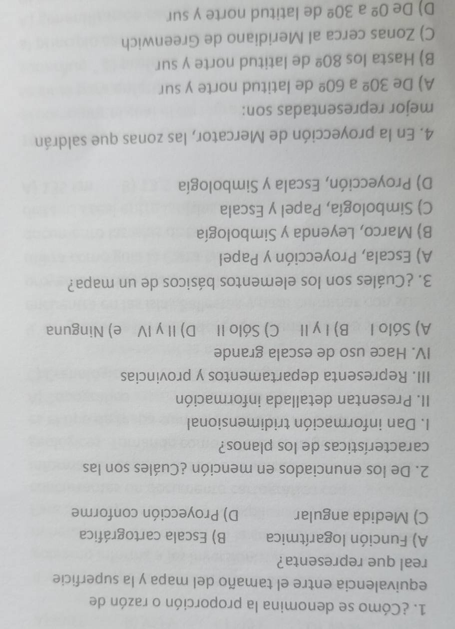 ¿Cómo se denomina la proporción o razón de
equivalencia entre el tamaño del mapa y la superficie
real que representa?
A) Función logarítmica B) Escala cartográfica
C) Medida angular D) Proyección conforme
2. De los enunciados en mención ¿Cuáles son las
características de los planos?
I. Dan información tridimensional
II. Presentan detallada información
III. Representa departamentos y provincias
IV. Hace uso de escala grande
A) Sólo I B)ⅠγⅡ C) Sólo II D)ⅡγⅣ e) Ninguna
3. ¿Cuáles son los elementos básicos de un mapa?
A) Escala, Proyección y Papel
B) Marco, Leyenda y Simbología
C) Simbología, Papel y Escala
D) Proyección, Escala y Simbología
4. En la proyección de Mercator, las zonas que saldrán
mejor representadas son:
A) De 30^(_ circ) a 60^(_ circ) de latitud norte y sur
B) Hasta los 80^(_ circ) de latitud norte y sur
C) Zonas cerca al Meridiano de Greenwich
D) De 0^(_ circ) a 30^(_ circ) de latitud norte y sur