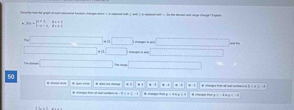 Describe how the graph of each piecewise function changes when is replaced with and is replaced with . Do the domain and range change? Explain
a. f(x)=beginarrayl x+2.ifx<2 -x-1.ifx≥ 2endarray.
The □ Iat(2,□ ) ) changes to a(n) □ = and the
□ at(2,□ ) changes to a(n) □ 
The domain □ The range □ 
50
# closed circle : open circle ¤ does not change n 2 □ 4; -2 : 4 ::-3 :: -1 # changes from all real numbers to 2
# changes from all real numbers to -2 # changes from y<4</tex> n y≤ 4 : changes from y>-4 to y
 frac 1x+frac 2ifx<1</tex>