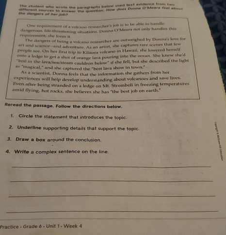 The stuient who wrote the paragraphs below used text evidence from two 
different sources to answer the question: How does Donna O'Meara feel about 
the dangers of her job? 
One requirement of a volcano researcher's job is to be able to handle 
requirement; she loves it. dangerous, life-threatening situations. Donna O'Meara not only handles this 
The dangers of being a volcano researcher are outweighed by Donna's love for 
art and science--and adventure. As an artist, she captures rare scenes that few 
people see. On her first trip to Kilauea volcano in Hawaii, she lowered herself 
onto a ledge to get a shot of orange lava pouring into the ocean. She knew she'd 
"boil in the lava/sea/steam cauldron below" if she fell, but she described the light 
as "magical,” and she captured the “best lava show in town.” 
As a scientist, Donna feels that the information she gathers from her 
experiences will help develop understanding about volcanoes and save lives. 
Even after being stranded on a ledge on Mt. Stromboli in freezing temperatures 
amid flying, hot rocks, she believes she has "the best job on earth." 
Reread the passage. Follow the directions below. 
1. Circle the statement that introduces the topic. 
2. Underline supporting details that support the topic. 
3. Draw a box around the conclusion. 
4. Write a complex sentence on the line. D 
_ 
_ 
_ 
_ 
Practice - Grade 6 - Unit 1 - Week 4