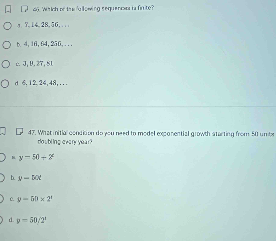 Which of the following sequences is finite?
a. 7, 14, 28, 56, . . .
b. 4, 16, 64, 256, . . .
c. 3, 9, 27, 81
d. 6, 12, 24, 48, . . .
47. What initial condition do you need to model exponential growth starting from 50 units
doubling every year?
a. y=50+2^t
b. y=50t
C. y=50* 2^t
d. y=50/2^t