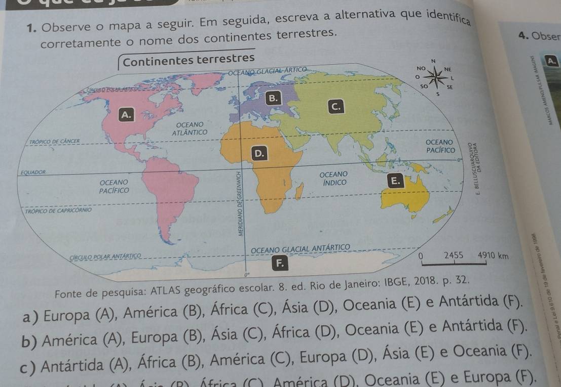 Observe o mapa a seguir. Em seguida, escreva a alternativa que identifica
tamente o nome dos continentes terrestres.
4. Obser
a

a) Europa (A), América (B), África (C), Ásia (D), Oceania (E) e Antártida (F). 2
Fonte de pesquisa: ATLAS geográfico escolar. 8. ed. Rio de Janeiro: IBGE, 2018. p. 32.
b) América (A), Europa (B), Ásia (C), África (D), Oceania (E) e Antártida (F).
c ) Antártida (A), África (B), América (C), Europa (D), Ásia (E) e Oceania (F).
África (C). América (D), Oceania (E) e Europa (F).