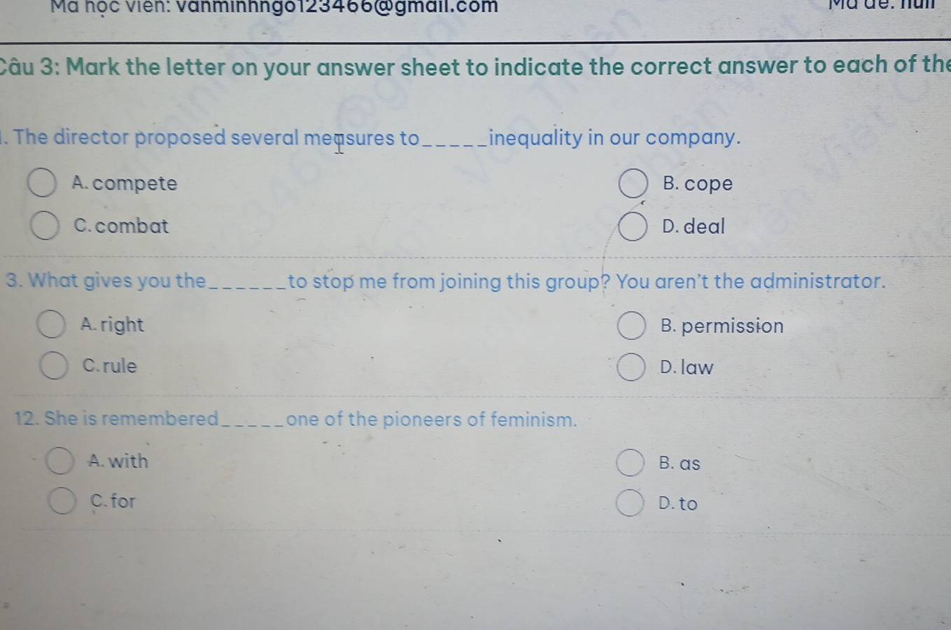 Ma học viên: vanminhngo123466@gmail.com Mã đe: nun
Câu 3: Mark the letter on your answer sheet to indicate the correct answer to each of the
. The director proposed several meçsures to_ inequality in our company.
A. compete B. cope
C. combat D. deal
3. What gives you the_ to stop me from joining this group? You aren't the administrator.
A. right B. permission
C. rule D. law
12. She is remembered_ one of the pioneers of feminism.
A. with B. as
C. for D. to