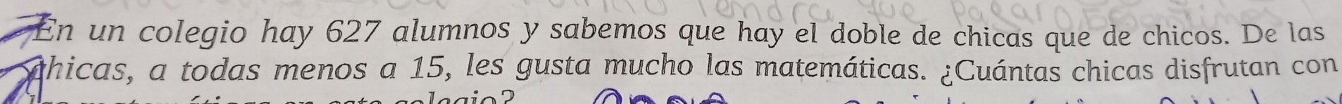 En un colegio hay 627 alumnos y sabemos que hay el doble de chicas que de chicos. De las 
phicas, a todas menos a 15, les gusta mucho las matemáticas. ¿Cuántas chicas disfrutan con