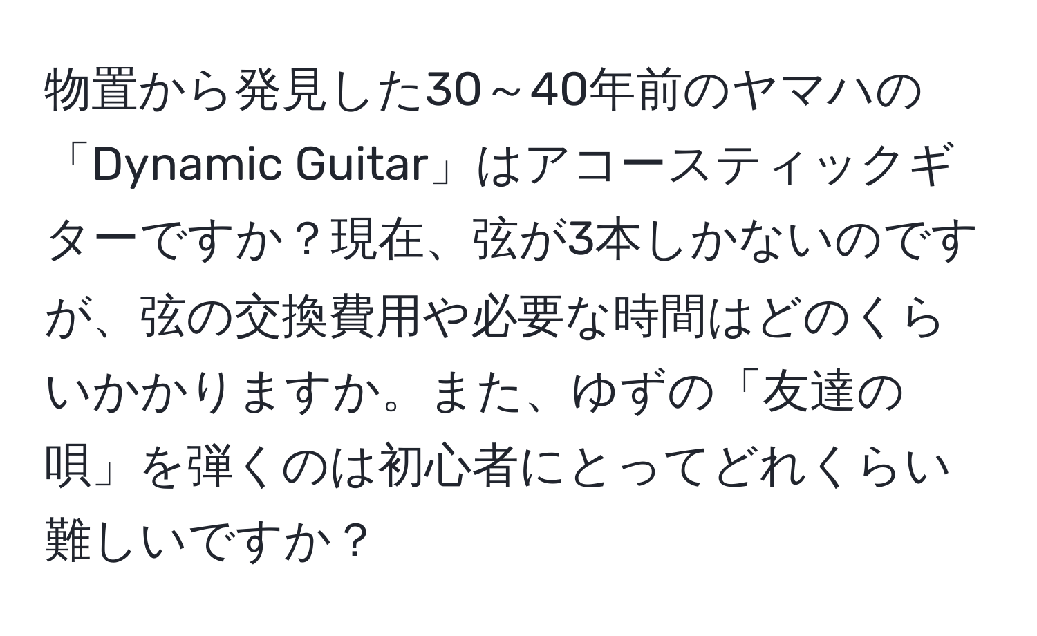 物置から発見した30～40年前のヤマハの「Dynamic Guitar」はアコースティックギターですか？現在、弦が3本しかないのですが、弦の交換費用や必要な時間はどのくらいかかりますか。また、ゆずの「友達の唄」を弾くのは初心者にとってどれくらい難しいですか？