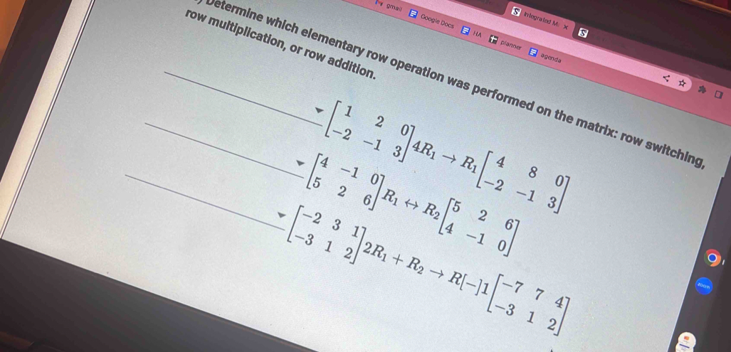 gmail
Integrated M. x s
Googie Docs planne
row multiplication, or row addition
agend a
_etermine which elementary row operation was performed on the matrix: row switchin.beginbmatrix 1&2&0 -2&-1&3endbmatrix 4R_1to R_1beginbmatrix 4&8&0 -2&-1&3endbmatrix
_ -beginbmatrix 4beginbmatrix 4&-1&0 5&2&6endbmatrix R_1rightarrow R_2beginbmatrix 5&2&6 4&-1&0endbmatrix
_ sim beginbmatrix -2&3&1 -3&1&2endbmatrix 2R_1+R_2to R[-]1beginbmatrix -7&7&4 -3&1&2endbmatrix