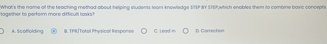 What's the name of the teaching method about helping students learn knowledge STEP BY STEP,which enables them to combine basic concepts
together to perform more difficult tasks?
A. Scaffolding B. TPR/Total Physical Response C. Lead in D. Correction