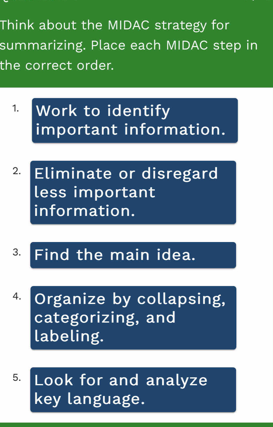 Think about the MIDAC strategy for 
summarizing. Place each MIDAC step in 
the correct order. 
1 Work to identify 
important information. 
2. Eliminate or disregard 
less important 
information. 
3. Find the main idea. 
4. Organize by collapsing, 
categorizing, and 
labeling. 
5. Look for and analyze 
key language.