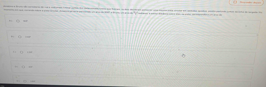 Responder depois
Anselmo e Bruno são corredores de rua e costumam treinar juntos. Em determinado treino que fizeram, os dois decidiram pertorrer uma mesma pista circular em sentidos opostos, porém partindo juntos da linha de largada. No
momento em que, correndo sobre a pista circular, Anselmo já havia percorrido um arco de 900º, e Bruno, um arco de  (1+n)/3  radianos, a menor distância entre eles, na pista, correspondia a um arço de
A) 60°
B ) 240°
C  120°
D 1
E1 109º