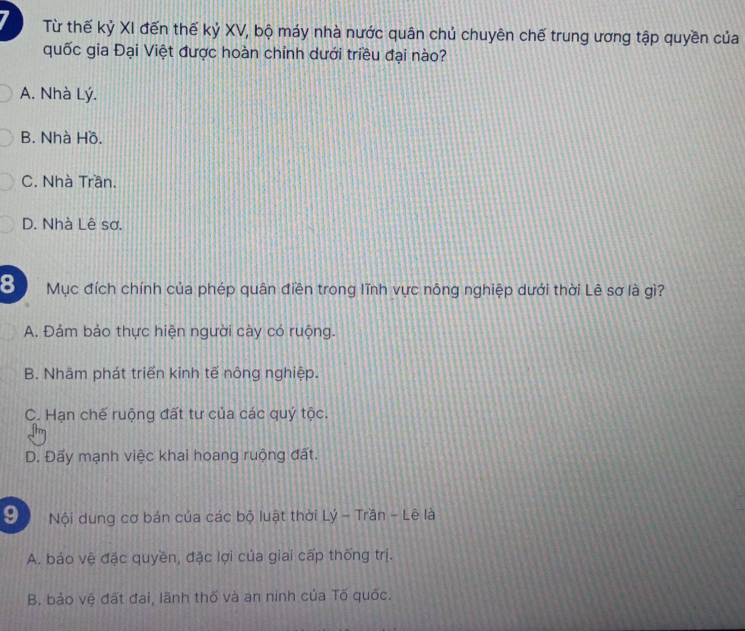 Từ thế kỷ XI đến thế kỷ XV, bộ máy nhà nước quân chủ chuyên chế trung ương tập quyền của
quốc gia Đại Việt được hoàn chỉnh dưới triều đại nào?
A. Nhà Lý.
B. Nhà Hồ.
C. Nhà Trần.
D. Nhà Lê sơ.
8 Mục đích chính của phép quân điền trong lĩnh vực nông nghiệp dưới thời Lê sơ là gì?
A. Đảm bảo thực hiện người cày có ruộng.
B. Nhãm phát triển kinh tế nông nghiệp.
C. Hạn chế ruộng đất tư của các quý tộc.
D. Đấy mạnh việc khai hoang ruộng đất.
9 Nội dung cơ bản của các bộ luật thời Lý - Trần - Lê là
A. bảo vệ đặc quyền, đặc lợi của giai cấp thống trị.
B. bảo vệ đất đai, lãnh thố và an ninh của Tố quốc.