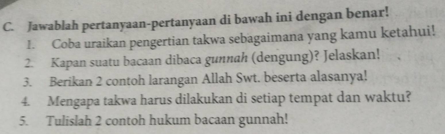 Jawablah pertanyaan-pertanyaan di bawah ini dengan benar! 
1. Coba uraikan pengertian takwa sebagaimana yang kamu ketahui! 
2. Kapan suatu bacaan dibaca gunnah (dengung)? Jelaskan! 
3. Berikan 2 contoh larangan Allah Swt. beserta alasanya! 
4. Mengapa takwa harus dilakukan di setiap tempat dan waktu? 
5. Tulislah 2 contoh hukum bacaan gunnah!