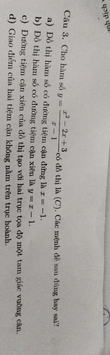 qɔɨ qu 
Câu 3. Cho hàm số y= (x^2-2x+3)/x-1  có đồ thị là (C). Các mệnh đề sau đúng hay sai?
a) Đồ thị hàm số có đường tiệm cận đứng là x=-1.
b) Đồ thị hàm số có đường tiệm cận xiên là y=x-1.
c) Đường tiệm cận xiên của đồ thị tạo với hai trục tọa độ một tam giác vuỡng cân.
d) Giao điểm của hai tiệm cận không nằm trên trục hoành.