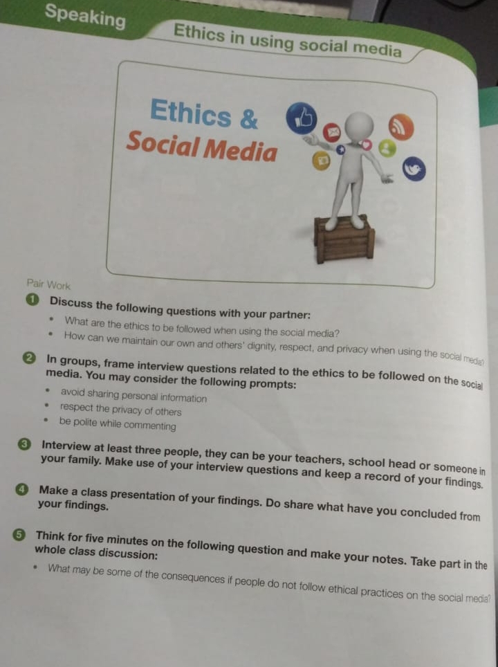 Speaking Ethics in using social media 
Pair Work 
Discuss the following questions with your partner: 
What are the ethics to be followed when using the social media? 
How can we maintain our own and others' dignity, respect, and privacy when using the social meda 
② In groups, frame interview questions related to the ethics to be followed on the social 
media. You may consider the following prompts: 
avoid sharing personal information 
respect the privacy of others 
be polite while commenting 
Interview at least three people, they can be your teachers, school head or someone in 
your family. Make use of your interview questions and keep a record of your findings. 
Make a class presentation of your findings. Do share what have you concluded from your findings. 
Think for five minutes on the following question and make your notes. Take part in the 
whole class discussion: 
What may be some of the consequences if people do not follow ethical practices on the social media?