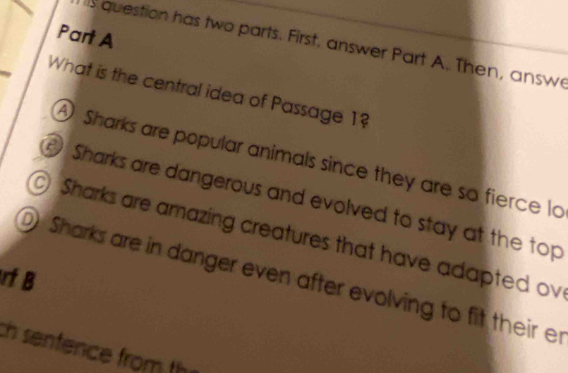 question has two parts. First, answer Part A. Then, answe
What is the central idea of Passage 1?
A Sharks are popular animals since they are so fierce lo
Sharks are dangerous and evolved to stay at the top
) Sharks are amazing creatures that have adapted ov
rf B
D) Sharks are in danger even after evolving to fit their er
th sentence from th