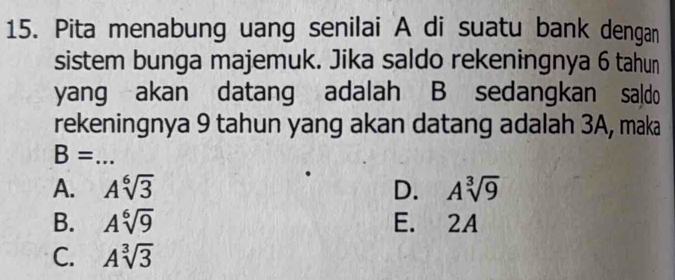 Pita menabung uang senilai A di suatu bank dengan
sistem bunga majemuk. Jika saldo rekeningnya 6 tahun
yang akan datang adalah B sedangkan saldo
rekeningnya 9 tahun yang akan datang adalah 3A, maka
_ B=
A. Asqrt[6](3) D. Asqrt[3](9)
B. Asqrt[6](9) E. 2A
C. Asqrt[3](3)