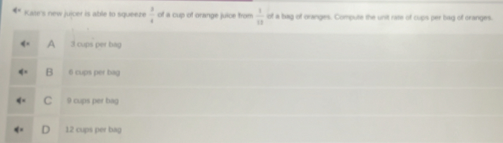 q= Kate's new jujcer is able to squeeze of a cup of orange juice from  3/4   1/10  of a bag of oranges. Compute the unit rate of cups per bag of oranges.
A 3 cups per bag
B 6 cups per bag
C 9 cups per bag
D 12 cups per bag