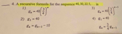 A recursive formula for the sequence 40, 30, 22. 5, . . . is
3)
1) g_x=40( 3/4 )^x g_x=40( 3/4 )^x-1
2) g_1=40 4) g_1=40
g_n=g_n-1-10
g_x= 3/4 g_x-1