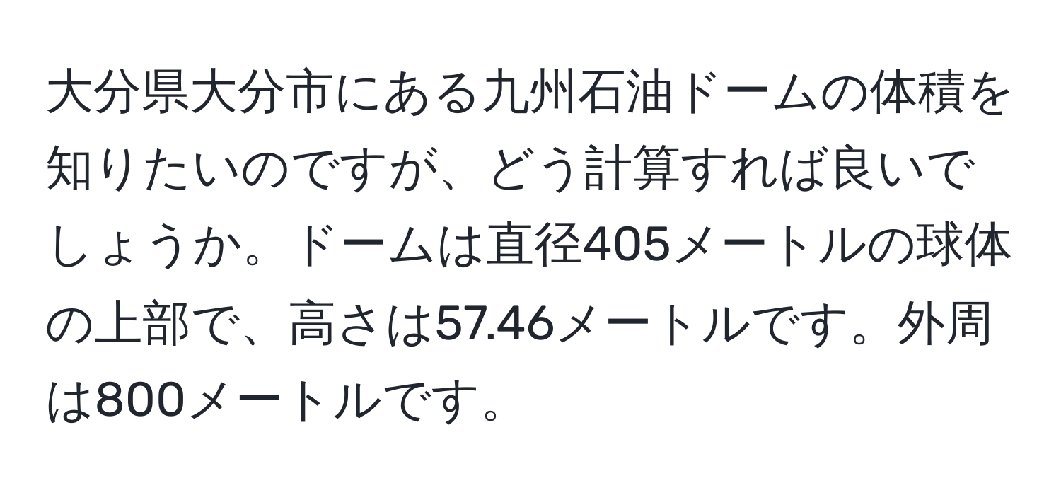 大分県大分市にある九州石油ドームの体積を知りたいのですが、どう計算すれば良いでしょうか。ドームは直径405メートルの球体の上部で、高さは57.46メートルです。外周は800メートルです。