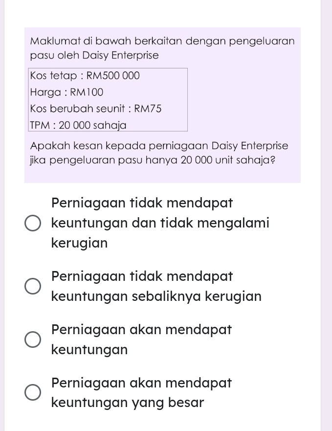 Maklumat di bawah berkaitan dengan pengeluaran
pasu oleh Daisy Enterprise
Kos tetap : RM500 000
Harga : RM100
Kos berubah seunit : RM75
TPM : 20 000 sahaja
Apakah kesan kepada perniagaan Daisy Enterprise
jika pengeluaran pasu hanya 20 000 unit sahaja?
Perniagaan tidak mendapat
keuntungan dan tidak mengalami
kerugian
Perniagaan tidak mendapat
keuntungan sebaliknya kerugian
Perniagaan akan mendapat
keuntungan
Perniagaan akan mendapat
keuntungan yang besar