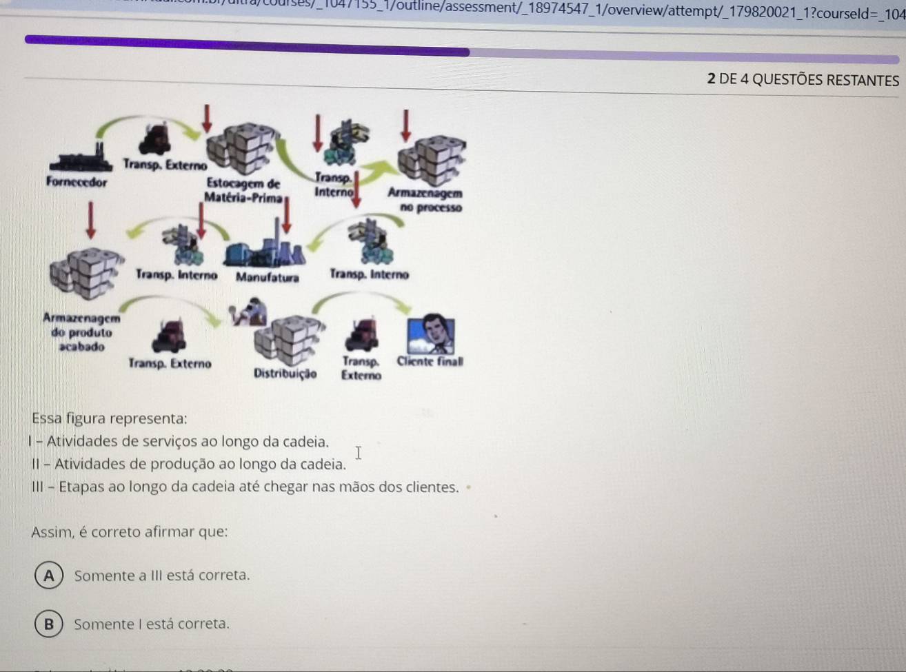 a courses 9_1047155_1/outline/assessment/_18974547_1/overview/attempt/_179820021_1?courseld=_104
2 DE 4 QUESTÕES RESTANTES
Essa figura representa:
I - Atividades de serviços ao longo da cadeia.
II - Atividades de produção ao longo da cadeia.
III - Etapas ao longo da cadeia até chegar nas mãos dos clientes.
Assim, é correto afirmar que:
A ) Somente a III está correta.
B  Somente I está correta.