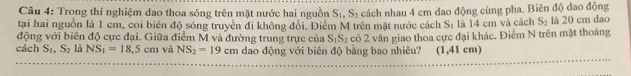 Trong thí nghiệm dao thoa sóng trên mặt nước hai nguồn S_1, S_2 cách nhau 4 cm dao động cùng pha. Biên độ dao động 
tại hai nguồn là 1 cm, coi biên độ sóng truyền đi không đổi. Điểm M trên mặt nước cách S_1 là 14 cm và cách S_2 là 20 cm dao 
động với biên độ cực đại. Giữa điểm M và đường trung trực của S_1S_2 có 2 vân giao thoa cực đại khác. Điểm N trên mặt thoáng 
cách S_1, S_2 là NS_1=18,5cm và NS_2=19cm dao động với biên độ bằng bao nhiêu? (1,41 cm)