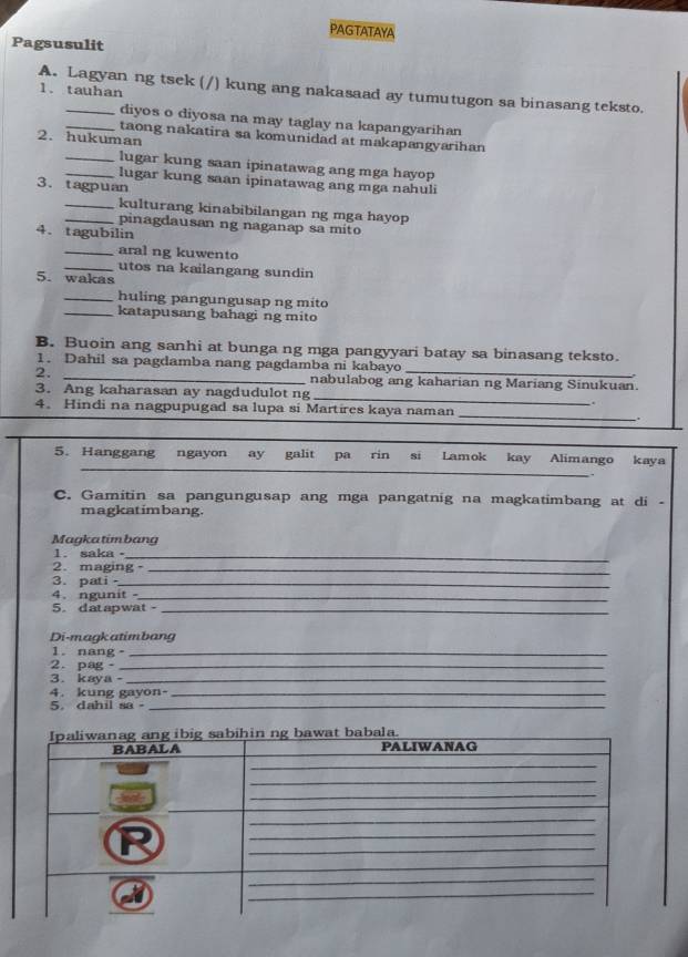 PAGTATAYA 
Pagsusulit 
A. Lagyan ng tsek (/) kung ang nakasaad ay tumutugon sa binasang teksto. 
1. tauhan 
diyos o diyosa na may taglay na kapangyarihan 
2. hukuman 
_taong nakatira sa komunidad at makapangyarihan 
_lugar kung saan ipinatawag ang mga hayop 
_lugar kung saan ipinatawag ang mga nahuli 
3. tagpuan 
_kulturang kinabibilangan ng mga hayop 
pinagdausan ng naganap sa mito 
4. tagubilin 
_aral ng kuwento 
_utos na kailangang sundin 
5. wakas 
_huling pangungusap ng mito 
_katapusang bahagi ng mito 
B. Buoin ang sanhi at bunga ng mga pangyyari batay sa binasang teksto. 
1. Dahil sa pagdamba nang pagdamba ni kabayo 
2. _nabulabog ang kaharian ng Mariang Sinukuan. 
3. Ang kaharasan ay nagdudulot ng _ 
4. Hindi na nagpupugad sa lupa si Martires kaya naman 
_ 
. 
_ 
__ 
_ 
_ 
5. Hanggang ngayon ay galit pa rin si Lamok kay Alimango kaya 
_ 
C. Gamitin sa pangungusap ang mga pangatnig na magkatimbang at di - 
magkatimbang. 
Magkatim bang 
1.saka。_ 
2. maging_ 
3. pati _ 
4.ngunit_ 
5.datapwat -_ 
Di-magkatimbang 
1. nang。_ 
2. pag。_ 
3. kaya -_ 
4. kung gayon-_ 
5. dahil sa_