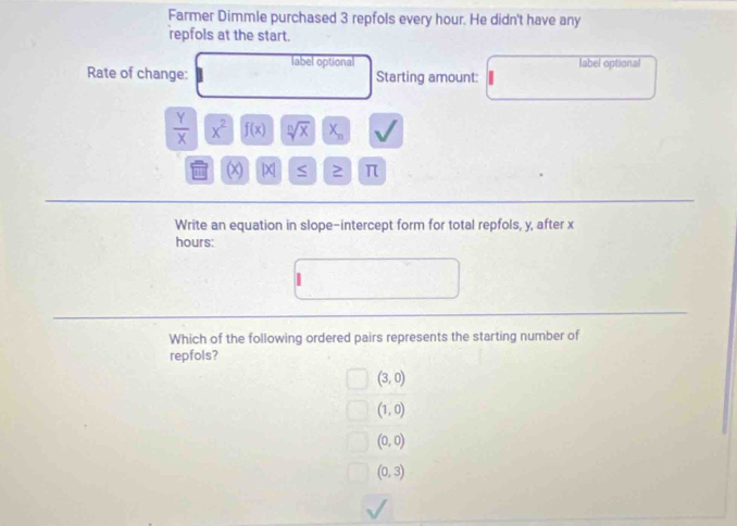 Farmer Dimmle purchased 3 repfols every hour. He didn't have any
repfols at the start.
label optional label optional
Rate of change: Starting amount:
 Y/X  x^2 f(x) sqrt[n](x) X_n
X S π
Write an equation in slope-intercept form for total repfols, y, after x
hours :
Which of the following ordered pairs represents the starting number of
repfols?
(3,0)
(1,0)
(0,0)
(0,3)