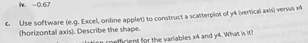 0.67
c. Use software (e.g. Excel, online applet) to construct a scatterplot of y4 (vertical axis) versus * 4
(horizontal axis). Describe the shape. 
n coefficient for the variables x4 and y4. What is it?