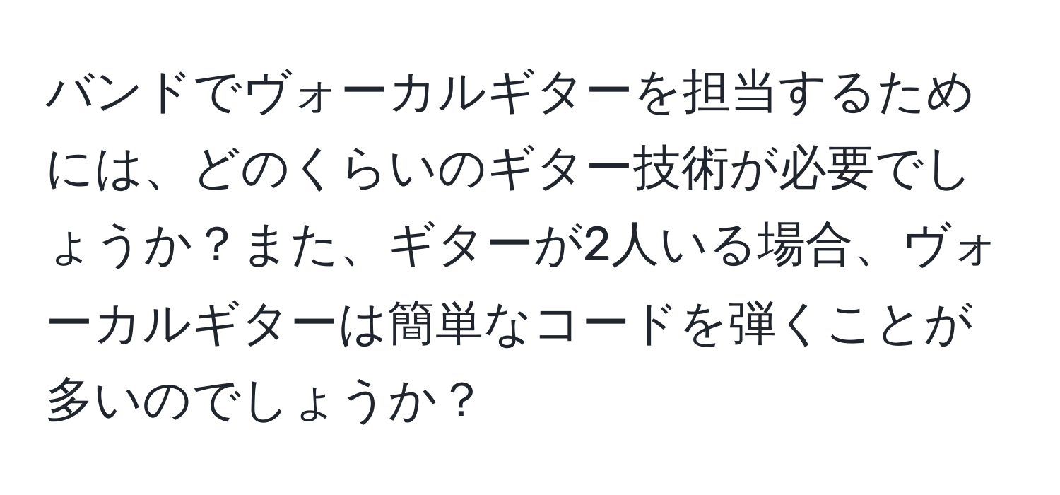 バンドでヴォーカルギターを担当するためには、どのくらいのギター技術が必要でしょうか？また、ギターが2人いる場合、ヴォーカルギターは簡単なコードを弾くことが多いのでしょうか？