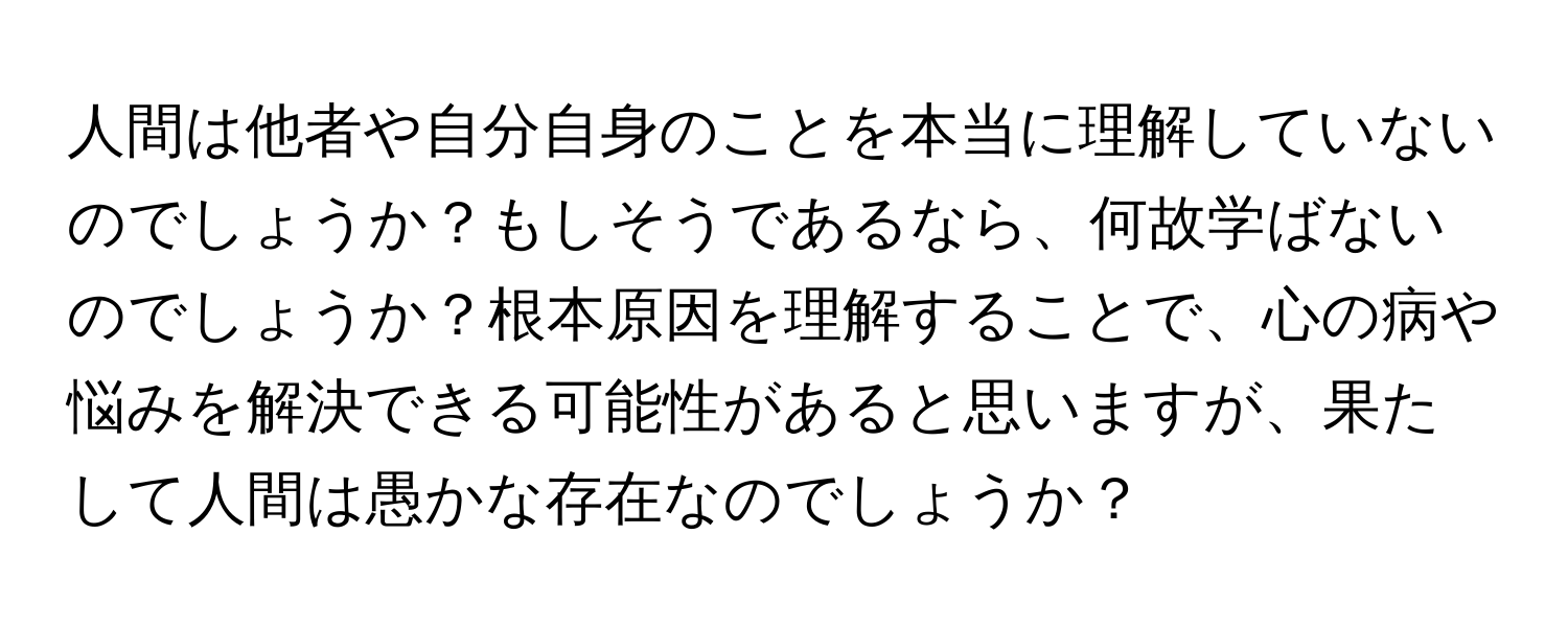 人間は他者や自分自身のことを本当に理解していないのでしょうか？もしそうであるなら、何故学ばないのでしょうか？根本原因を理解することで、心の病や悩みを解決できる可能性があると思いますが、果たして人間は愚かな存在なのでしょうか？