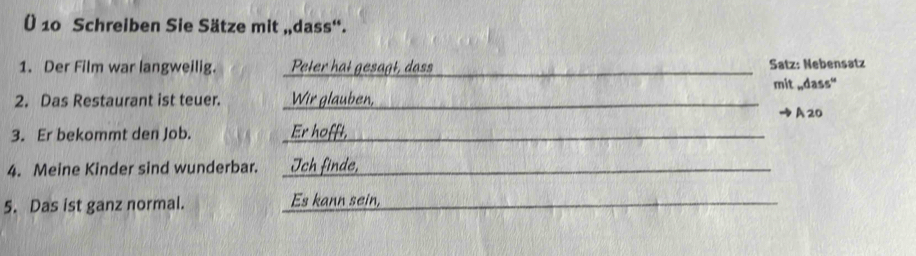 Ü 10 Schreiben Sie Sätze mit „dass“. 
1. Der Film war langweilig. Peter hat gesagt, dass _Satz: Nebensatz mit wdass'' 
2. Das Restaurant ist teuer. Wir glauben,_ 
A 20
3. Er bekommt den Job. Er hofft, 
4. Meine Kinder sind wunderbar. _Ich finde, 
5. Das ist ganz normal. Es kann sein,_