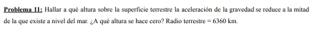 Problema 11; Hallar a qué altura sobre la superficie terrestre la aceleración de la gravedad se reduce a la mitad 
de la que existe a nivel del mar. ¿A qué altura se hace cero? Radio terrestre =6360km.