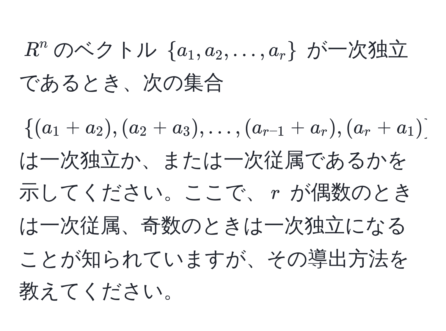 $R^(n$のベクトル $a_1, a_2, ..., a_r)$ が一次独立であるとき、次の集合 $(a_1 + a_2), (a_2 + a_3), ..., (a_r-1 + a_r), (a_r + a_1)$ は一次独立か、または一次従属であるかを示してください。ここで、$r$ が偶数のときは一次従属、奇数のときは一次独立になることが知られていますが、その導出方法を教えてください。