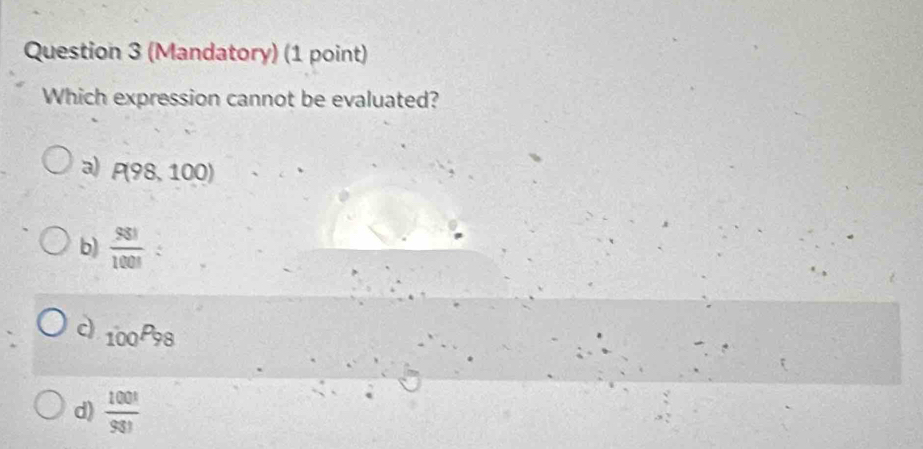 (Mandatory) (1 point)
Which expression cannot be evaluated?
a) P(98,100)
b)  981/1001  :
c) 100P_98
d)  100!/93! 