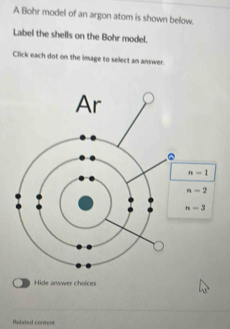 A Bohr model of an argon atom is shown below.
Label the shells on the Bohr model.
Click each dot on the image to select an answer.
Hide answer choices
Related content