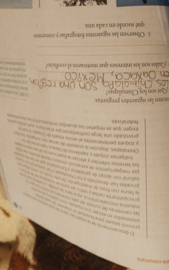 ario comunitario 
l descubrimiento de la región por patr de se n e ac a 
provocó saqueo para favorecer la "inverstr ecragu 
nteresados en extraer sus rquezas como seós em 
las carreteras del sureste del país, minerales o meara d 
ndustria microelectrónica, ague para las preses y madea arraa 
principalmente caoba y cedro, así como en la egon a 
la fauna con fines de investigación. De este món e a e 
privadas han devastado a los Chimalapas y hi cons md a 
natural con apoyo de ganaderos y funcionaros que s se e co 
por megaproyectos de extracción minera y tala de ande na a 
los terrenos infértiles y afectan la supervivencia de las sornta 
Indígenas zoques y zapoteços de Qaxaca, habunad 
Chimalapas, disputan la posesión de tierras con indigena roaiea 
y zoques pertenecientes al vecino estado de Chiapas loqu 
provocado una larga confrontación por el territono puer ente pese 
exigen que se respeten los acuerdos limítrofes entre las so e rares 
federativas. 
ntesten las siguientes preguntas: 
Qué son los Chimalapas? 
En 1687, los quttre de 
de los Oimanq 
_a la Corona españaón 
_ 
propias ferra go 
a perço de c de 
¿Cuáles son los intereses que motivaron el conflicto? 
_ 
_ 
3. Observen las siguientes fotografías y comenten 
qué sucede en cada una.