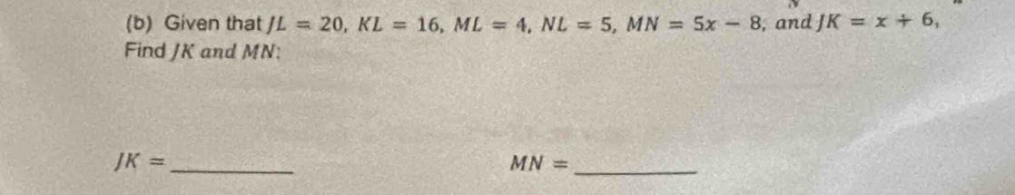 Given that JL=20, KL=16, ML=4, NL=5, MN=5x-8 , and J K=x+6, 
Find JK and MN :
JK= _
MN= _