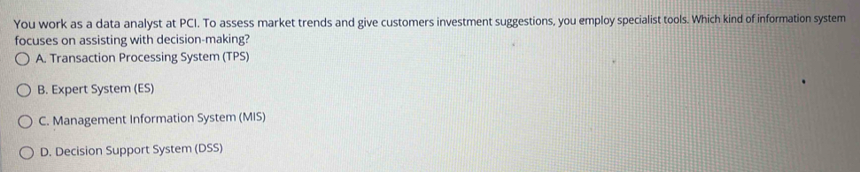 You work as a data analyst at PCI. To assess market trends and give customers investment suggestions, you employ specialist tools. Which kind of information system
focuses on assisting with decision-making?
A. Transaction Processing System (TPS)
B. Expert System (ES)
C. Management Information System (MIS)
D. Decision Support System (DSS)