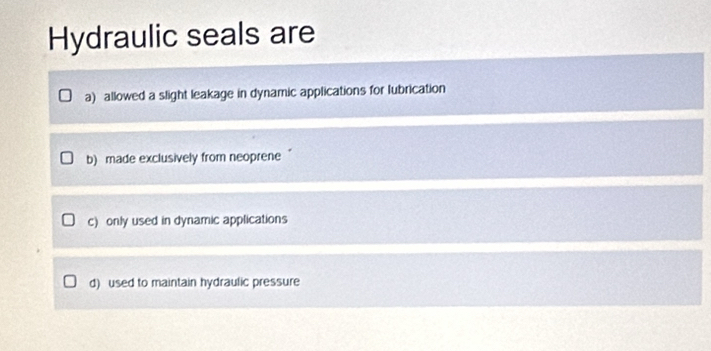 Hydraulic seals are
a) allowed a slight leakage in dynamic applications for lubrication
b) made exclusively from neoprene
c) only used in dynamic applications
d) used to maintain hydraulic pressure