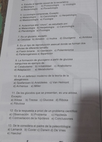 Estudia al agente causal de la escarlatina:
d) Bactenología a) Micología e) Parasitología b) Protozoología c) Virología
5. La zoología comprende, Excepto: b) Carcinología c) Herpetología
d) Mastozoología a) Malacología e) Ficología
6. Aulacomya ater ''choro'', es estudiado por:
d) Pteridología a) Malacología b) Herpetología c) Carcinologia
e) Ficología
7. Es un glucano, excepto
a) Celulosa b) Almidón c) Inulina d) Glucógeno e) Amilosa
células de diferente tamaño: 8. Es un tipo de reproducción asexual donde se forman dos
a) Fisión binaria b) Gemación c) Poliembrionía
d) Partenogénesis e) Bipartición
9. La formación de glucógeno a partir de glucosa
sanguínea es ejemplo de:
a) Catabolismo b) Irritabilidad c) Anabolismo
d) Adaptación e) Metabolismo
10. Es un defensor moderno de la teoría de la
abiogénesis
a) Spallanzani b) Aristóteles c) Van Helmont
d) Arrhenius e) Miller
11. De los glúcidos que se presentan, es una aldosa,
Excepto:
a) Xilosa b) Treosa c) Glucosa d) Ribosa
e) Ribulosa
12. Es la respuesta a priori de un problema científico:
a) Observación b) Problema c) Hipótesis
d) Contrastación de la hipótesis e) Conclusiones
13. Se le considera el padre de la paleontología:
a) Lamarck b) Cuvier c) Darwin d) De Vries
e) Haeckel