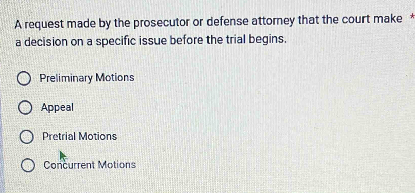 A request made by the prosecutor or defense attorney that the court make *
a decision on a specific issue before the trial begins.
Preliminary Motions
Appeal
Pretrial Motions
Concurrent Motions