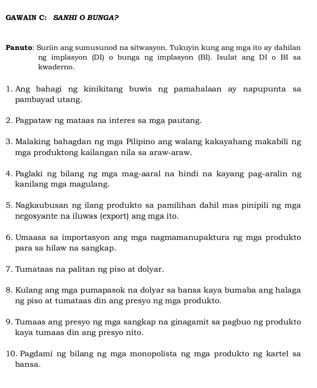 GAWAIN C: SANHI O BUNGA? 
Panuto: Suriin ang sumusunod na sitwasyon. Tukuyin kung ang mga ito ay dahilan 
ng implasyon (DI) o bunga ng implasyon (BI). Isulat ang DI o BI sa 
kwaderno. 
1. Ang bahagi ng kinikitang buwis ng pamahalaan ay napupunta sa 
pambayad utang. 
2. Pagpataw ng mataas na interes sa mga pautang. 
3. Malaking bahagdan ng mga Pilipino ang walang kakayahang makabili ng 
mga produktong kailangan nila sa araw-araw. 
4. Paglaki ng bilang ng mga mag-aaral na hindi na kayang pag-aralin ng 
kanilang mga magulang. 
5. Nagkaubusan ng ilang produkto sa pamilihan dahil mas pinipili ng mga 
negosyante na iluwas (export) ang mga ito. 
6. Umaasa sa importasyon ang mga nagmamanupaktura ng mga produkto 
para sa hilaw na sangkap. 
7. Tumataas na palitan ng piso at dolyar. 
8. Kulang ang mga pumapasok na dolyar sa bansa kaya bumaba ang halaga 
ng piso at tumataas din ang presyo ng mga produkto. 
9. Tumaas ang presyo ng mga sangkap na ginagamit sa pagbuo ng produkto 
kaya tumaas din ang presyo nito. 
10. Pagdami ng bilang ng mga monopolista ng mga produkto ng kartel sa 
bansa.